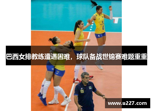巴西女排教练遭遇困难，球队备战世锦赛难题重重